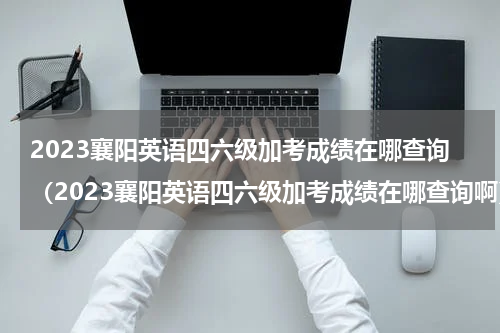 2023襄阳英语四六级加考成绩在哪查询（2023襄阳英语四六级加考成绩在哪查询啊）