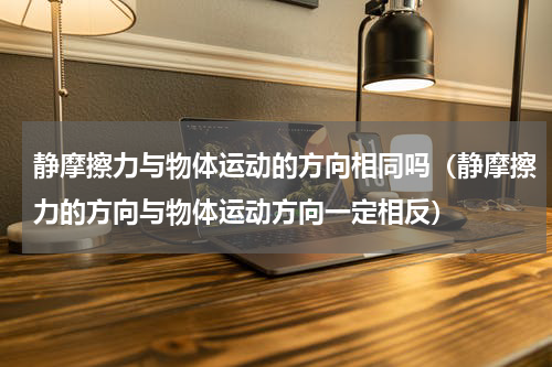 静摩擦力与物体运动的方向相同吗（静摩擦力的方向与物体运动方向一定相反）