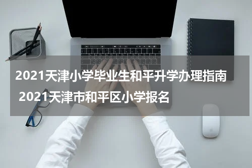 2021天津小学毕业生和平升学办理指南 2021天津市和平区小学报名