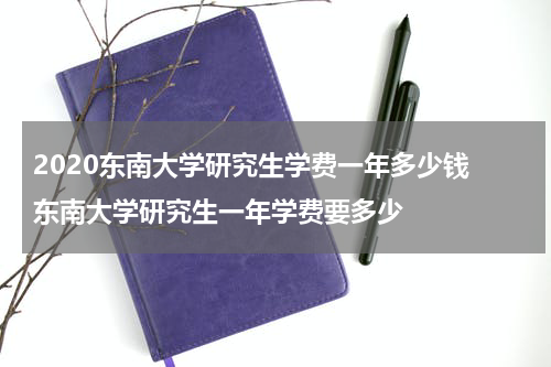 2020东南大学研究生学费一年多少钱 东南大学研究生一年学费要多少