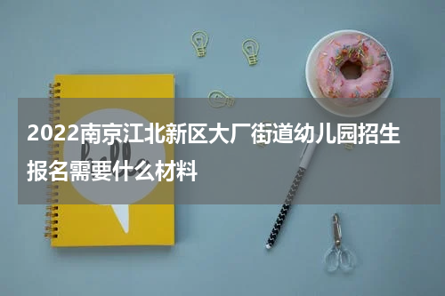 2022南京江北新区大厂街道幼儿园招生报名需要什么材料
