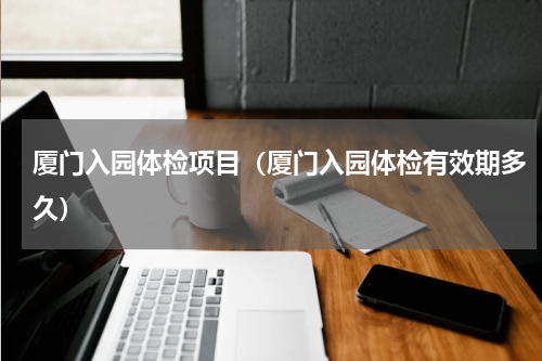 厦门入园体检项目（厦门入园体检有效期多久）