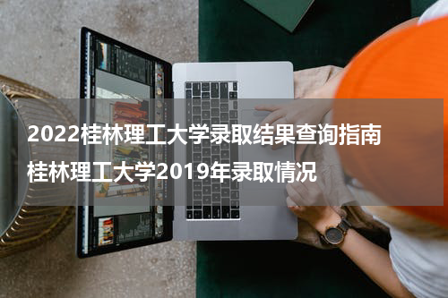 2022桂林理工大学录取结果查询指南 桂林理工大学2019年录取情况