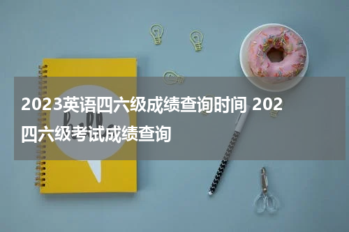 2023英语四六级成绩查询时间 202四六级考试成绩查询