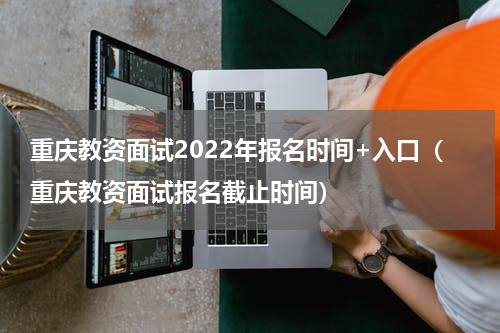 重庆教资面试2022年报名时间+入口（重庆教资面试报名截止时间）