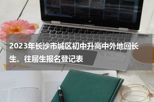 2023年长沙市城区初中升高中外地回长生、往届生报名登记表