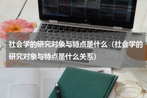 社会学的研究对象与特点是什么（社会学的研究对象与特点是什么关系）