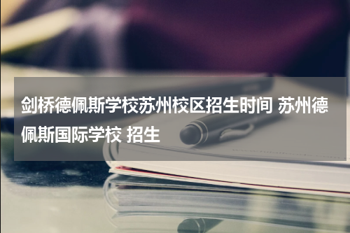 剑桥德佩斯学校苏州校区招生时间 苏州德佩斯国际学校 招生