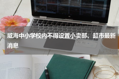 威海中小学校内不得设置小卖部、超市最新消息