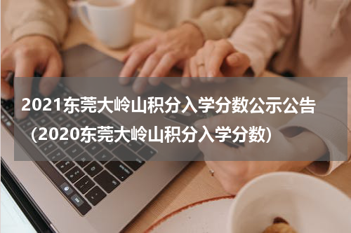 2021东莞大岭山积分入学分数公示公告（2020东莞大岭山积分入学分数）