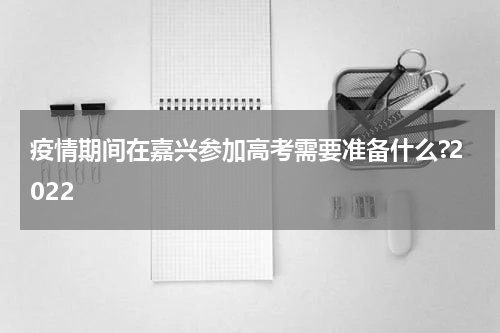 疫情期间在嘉兴参加高考需要准备什么?2022