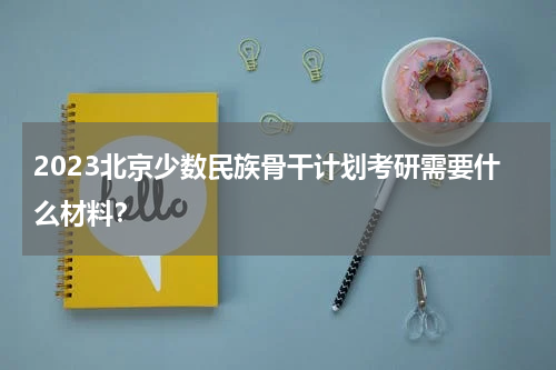 2023北京少数民族骨干计划考研需要什么材料？