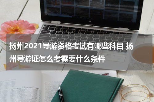 扬州2021导游资格考试有哪些科目 扬州导游证怎么考需要什么条件