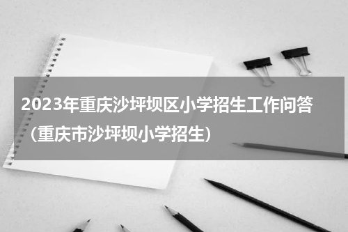 2023年重庆沙坪坝区小学招生工作问答（重庆市沙坪坝小学招生）