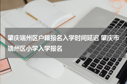 肇庆端州区户籍报名入学时间延迟 肇庆市端州区小学入学报名