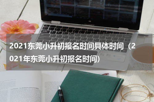 2021东莞小升初报名时间具体时间（2021年东莞小升初报名时间）
