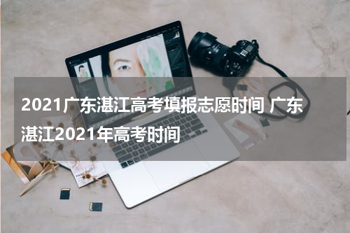 2021广东湛江高考填报志愿时间 广东湛江2021年高考时间