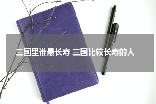 三国里谁最长寿 三国比较长寿的人
