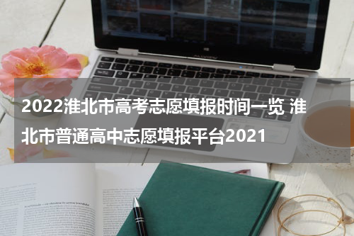 2022淮北市高考志愿填报时间一览 淮北市普通高中志愿填报平台2021