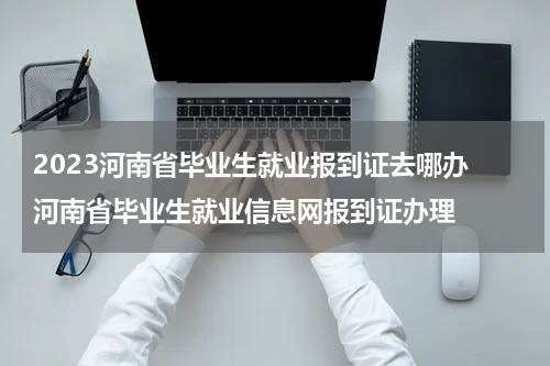 2023河南省毕业生就业报到证去哪办 河南省毕业生就业信息网报到证办理
