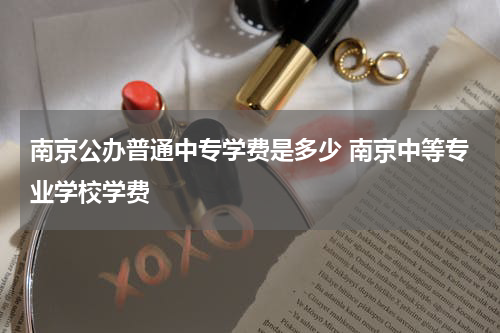 南京公办普通中专学费是多少 南京中等专业学校学费