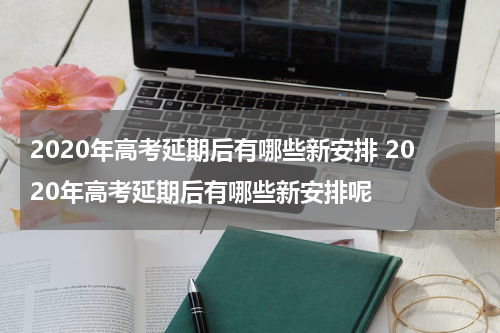 2020年高考延期后有哪些新安排 2020年高考延期后有哪些新安排呢