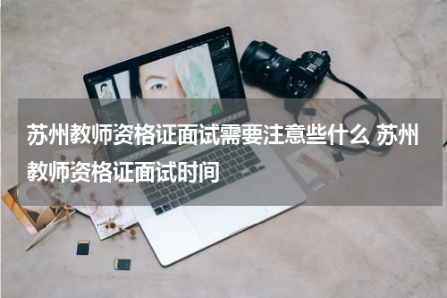 苏州教师资格证面试需要注意些什么 苏州教师资格证面试时间