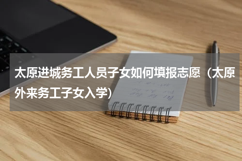 太原进城务工人员子女如何填报志愿（太原外来务工子女入学）