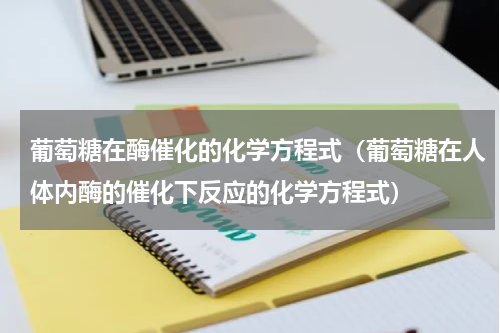 葡萄糖在酶催化的化学方程式（葡萄糖在人体内酶的催化下反应的化学方程式）