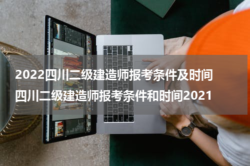 2022四川二级建造师报考条件及时间 四川二级建造师报考条件和时间2021
