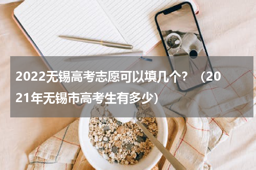 2022无锡高考志愿可以填几个？（2021年无锡市高考生有多少）