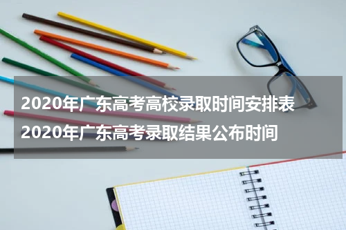 2020年广东高考高校录取时间安排表 2020年广东高考录取结果公布时间