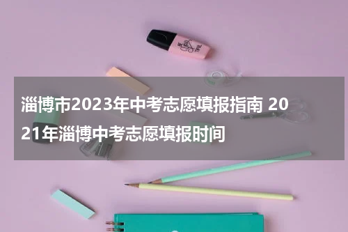 淄博市2023年中考志愿填报指南 2021年淄博中考志愿填报时间