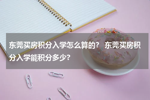 东莞买房积分入学怎么算的？ 东莞买房积分入学能积分多少?