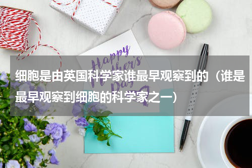 细胞是由英国科学家谁最早观察到的（谁是最早观察到细胞的科学家之一）