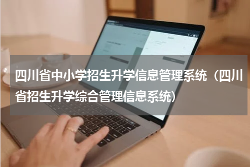 四川省中小学招生升学信息管理系统（四川省招生升学综合管理信息系统）