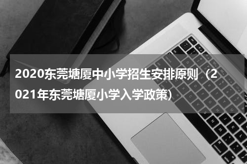 2020东莞塘厦中小学招生安排原则（2021年东莞塘厦小学入学政策）
