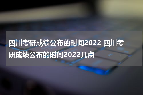 四川考研成绩公布的时间2022 四川考研成绩公布的时间2022几点