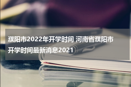 濮阳市2022年开学时间 河南省濮阳市开学时间最新消息2021