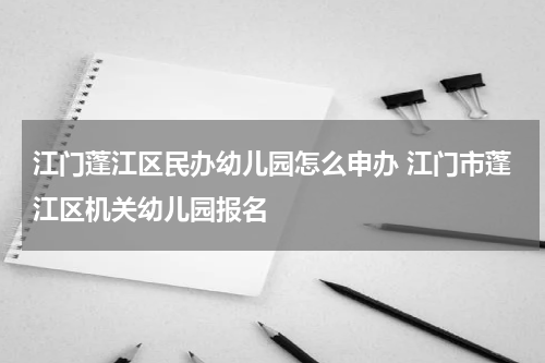 江门蓬江区民办幼儿园怎么申办 江门市蓬江区机关幼儿园报名