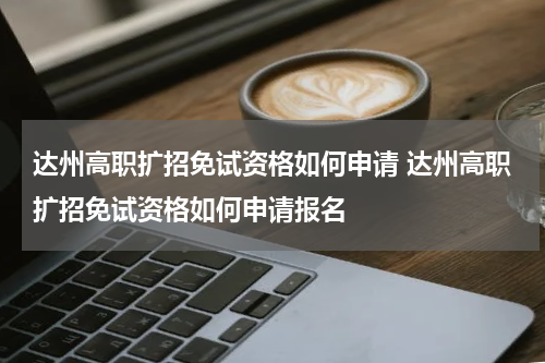 达州高职扩招免试资格如何申请 达州高职扩招免试资格如何申请报名