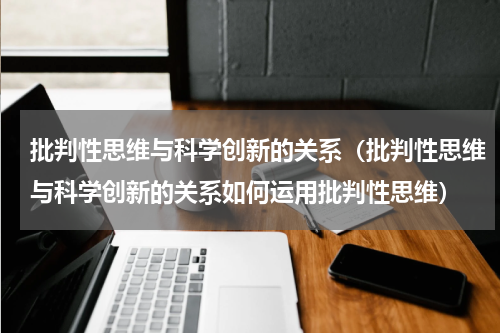 批判性思维与科学创新的关系（批判性思维与科学创新的关系如何运用批判性思维）