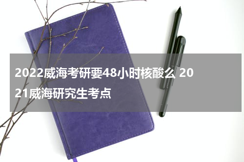 2022威海考研要48小时核酸么 2021威海研究生考点