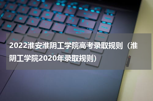 2022淮安淮阴工学院高考录取规则（淮阴工学院2020年录取规则）