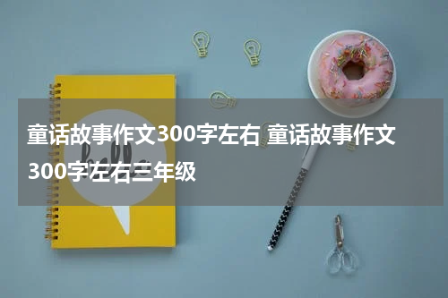 童话故事作文300字左右 童话故事作文300字左右三年级