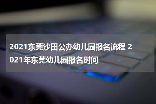 2021东莞沙田公办幼儿园报名流程 2021年东莞幼儿园报名时间