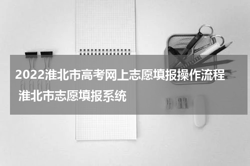 2022淮北市高考网上志愿填报操作流程 淮北市志愿填报系统