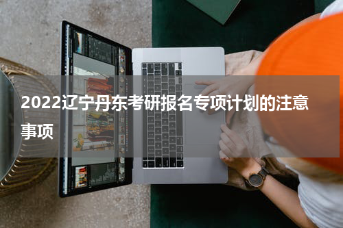 2022辽宁丹东考研报名专项计划的注意事项