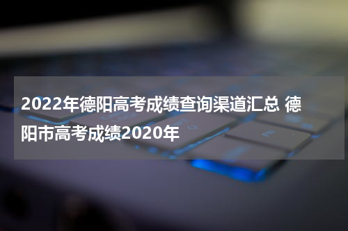 2022年德阳高考成绩查询渠道汇总 德阳市高考成绩2020年
