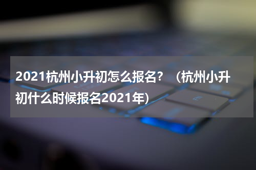 2021杭州小升初怎么报名？（杭州小升初什么时候报名2021年）